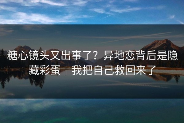 糖心镜头又出事了？异地恋背后是隐藏彩蛋｜我把自己救回来了