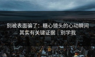 别被表面骗了：糖心镜头的心动瞬间其实有关键证据｜别学我