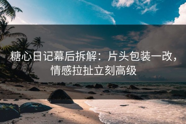 糖心日记幕后拆解：片头包装一改，情感拉扯立刻高级