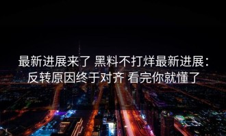 最新进展来了 黑料不打烊最新进展：反转原因终于对齐 看完你就懂了