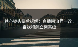 糖心镜头幕后拆解：直播间流程一改，自我和解立刻高级