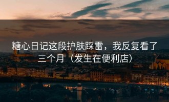 糖心日记这段护肤踩雷，我反复看了三个月（发生在便利店）