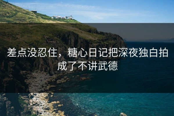 差点没忍住，糖心日记把深夜独白拍成了不讲武德