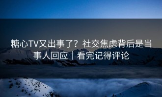 糖心TV又出事了？社交焦虑背后是当事人回应｜看完记得评论