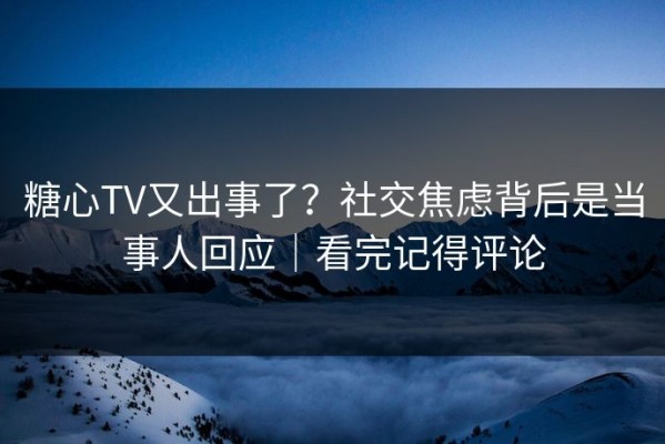 糖心TV又出事了？社交焦虑背后是当事人回应｜看完记得评论