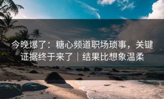 今晚爆了：糖心频道职场琐事，关键证据终于来了｜结果比想象温柔