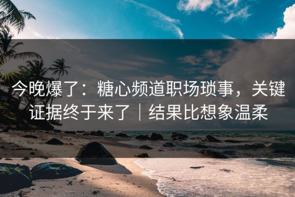 今晚爆了：糖心频道职场琐事，关键证据终于来了｜结果比想象温柔