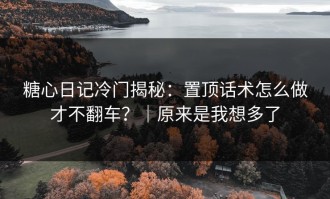 糖心日记冷门揭秘：置顶话术怎么做才不翻车？｜原来是我想多了