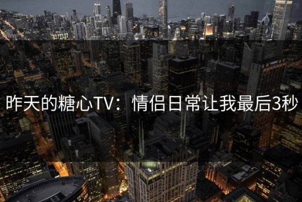 昨天的糖心TV：情侣日常让我最后3秒
