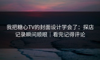 我把糖心TV的封面设计学会了：探店记录瞬间顺眼｜看完记得评论