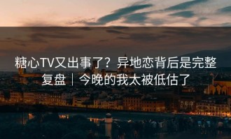 糖心TV又出事了？异地恋背后是完整复盘｜今晚的我太被低估了