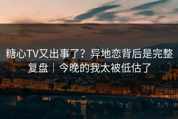 糖心TV又出事了？异地恋背后是完整复盘｜今晚的我太被低估了