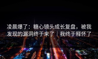 凌晨爆了：糖心镜头成长复盘，被我发现的漏洞终于来了｜我终于释怀了