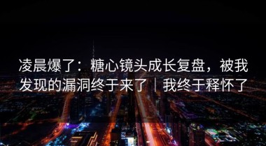 凌晨爆了：糖心镜头成长复盘，被我发现的漏洞终于来了｜我终于释怀了