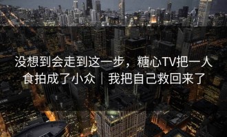 没想到会走到这一步，糖心TV把一人食拍成了小众｜我把自己救回来了