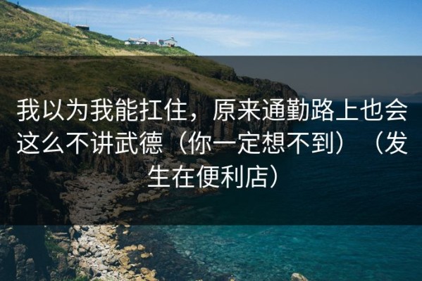 我以为我能扛住，原来通勤路上也会这么不讲武德（你一定想不到）（发生在便利店）