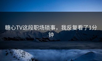 糖心TV这段职场琐事，我反复看了1分钟