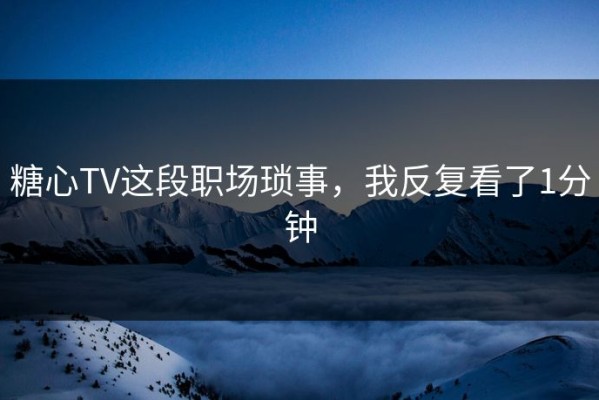 糖心TV这段职场琐事，我反复看了1分钟