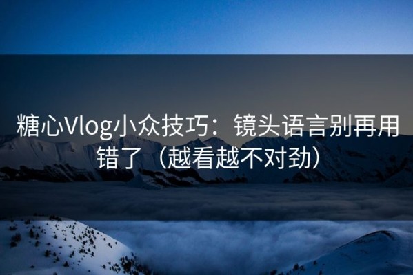 糖心Vlog小众技巧：镜头语言别再用错了（越看越不对劲）