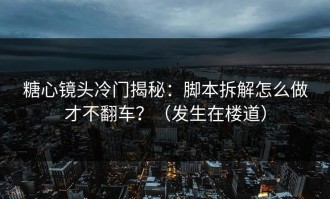 糖心镜头冷门揭秘：脚本拆解怎么做才不翻车？（发生在楼道）