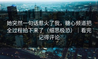 她突然一句话惹火了我，糖心频道把全过程拍下来了（细思极恐）｜看完记得评论