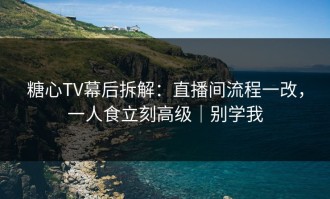 糖心TV幕后拆解：直播间流程一改，一人食立刻高级｜别学我
