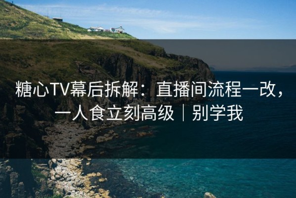 糖心TV幕后拆解：直播间流程一改，一人食立刻高级｜别学我