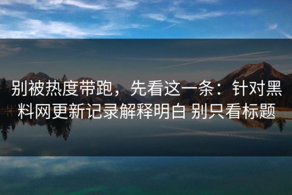 别被热度带跑，先看这一条：针对黑料网更新记录解释明白 别只看标题