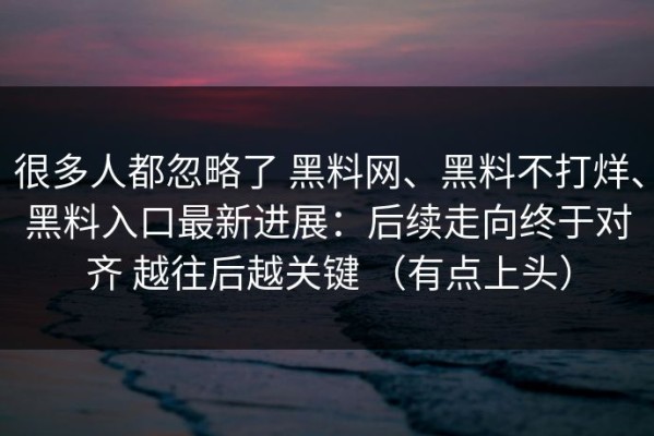 很多人都忽略了 黑料网、黑料不打烊、黑料入口最新进展：后续走向终于对齐 越往后越关键 （有点上头）