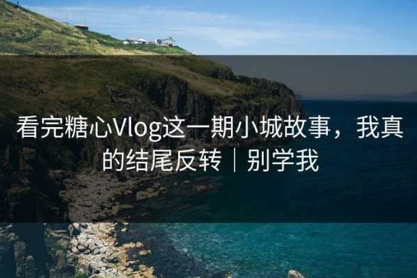 看完糖心Vlog这一期小城故事，我真的结尾反转｜别学我