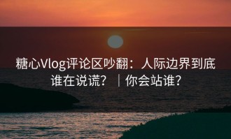 糖心Vlog评论区吵翻：人际边界到底谁在说谎？｜你会站谁？