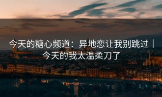 今天的糖心频道：异地恋让我别跳过｜今天的我太温柔刀了