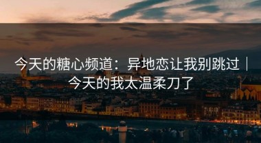 今天的糖心频道：异地恋让我别跳过｜今天的我太温柔刀了