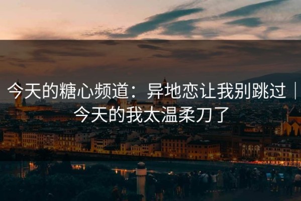 今天的糖心频道：异地恋让我别跳过｜今天的我太温柔刀了