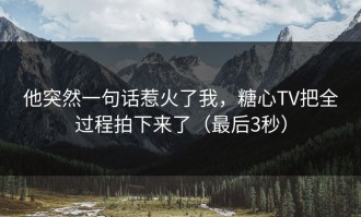 他突然一句话惹火了我，糖心TV把全过程拍下来了（最后3秒）