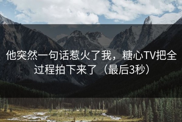 他突然一句话惹火了我，糖心TV把全过程拍下来了（最后3秒）