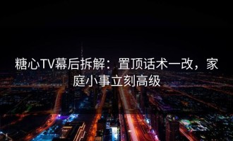 糖心TV幕后拆解：置顶话术一改，家庭小事立刻高级