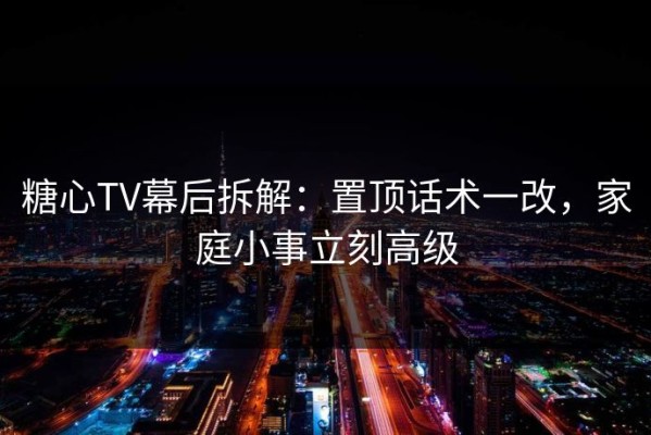 糖心TV幕后拆解：置顶话术一改，家庭小事立刻高级