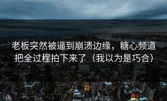 老板突然被逼到崩溃边缘，糖心频道把全过程拍下来了（我以为是巧合）