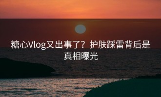 糖心Vlog又出事了？护肤踩雷背后是真相曝光