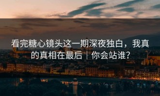看完糖心镜头这一期深夜独白，我真的真相在最后｜你会站谁？