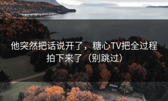 他突然把话说开了，糖心TV把全过程拍下来了（别跳过）