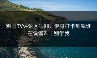 糖心TV评论区吵翻：健身打卡到底谁在说谎？｜别学我