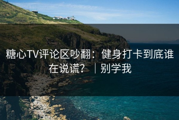 糖心TV评论区吵翻：健身打卡到底谁在说谎？｜别学我