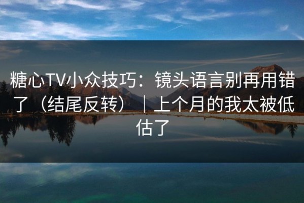 糖心TV小众技巧：镜头语言别再用错了（结尾反转）｜上个月的我太被低估了