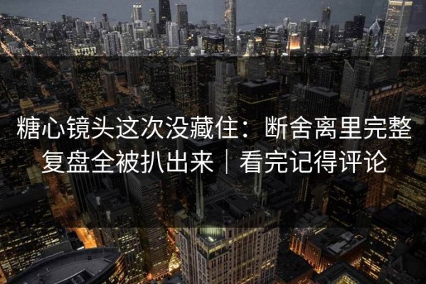 糖心镜头这次没藏住：断舍离里完整复盘全被扒出来｜看完记得评论