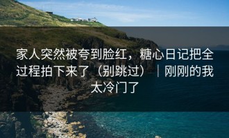 家人突然被夸到脸红，糖心日记把全过程拍下来了（别跳过）｜刚刚的我太冷门了