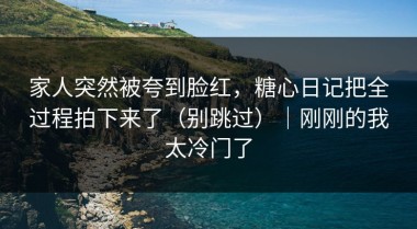 家人突然被夸到脸红，糖心日记把全过程拍下来了（别跳过）｜刚刚的我太冷门了