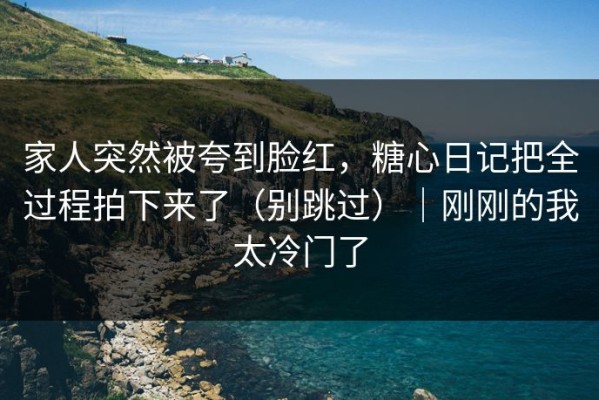 家人突然被夸到脸红，糖心日记把全过程拍下来了（别跳过）｜刚刚的我太冷门了