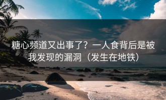 糖心频道又出事了？一人食背后是被我发现的漏洞（发生在地铁）